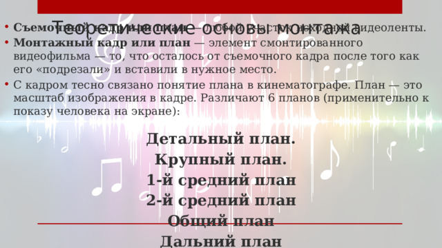 Теоретические основы монтажа Съемочный кадр или план — любой участок исходной видеоленты. Монтажный кадр или план — элемент смонтированного видеофильма — то, что осталось от съемочного кадра после того как его «подрезали» и вставили в нужное место. С кадром тесно связано понятие плана в кинематографе. План — это масштаб изображения в кадре. Различают 6 планов (применительно к показу человека на экране):  Детальный план. Крупный план. 1-й средний план 2-й средний план Общий план Дальний план 