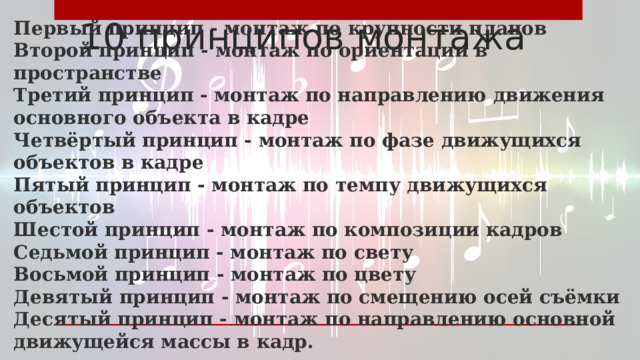 10 принципов монтажа Первый принцип - монтаж по крупности планов Второй принцип - монтаж по ориентации в пространстве Третий принцип - монтаж по направлению движения основного объекта в кадре Четвёртый принцип - монтаж по фазе движущихся объектов в кадре Пятый принцип - монтаж по темпу движущихся объектов Шестой принцип - монтаж по композиции кадров Седьмой принцип - монтаж по свету Восьмой принцип - монтаж по цвету Девятый принцип - монтаж по смещению осей съёмки Десятый принцип - монтаж по направлению основной движущейся массы в кадр. 