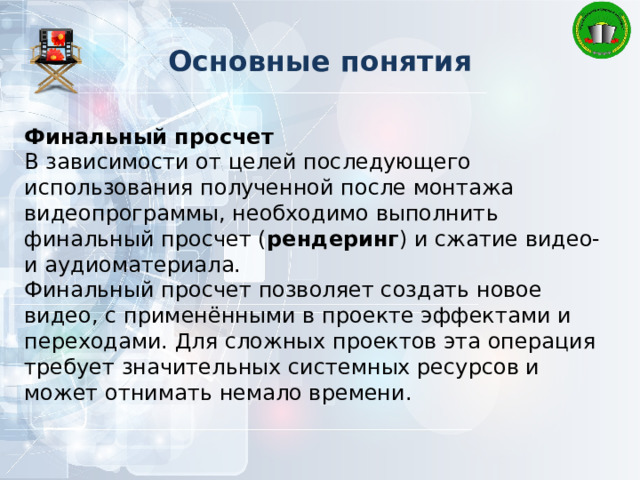 Основные понятия Финальный просчет В зависимости от целей последующего использования полученной после монтажа видеопрограммы, необходимо выполнить финальный просчет ( рендеринг ) и сжатие видео- и аудиоматериала. Финальный просчет позволяет создать новое видео, с применёнными в проекте эффектами и переходами. Для сложных проектов эта операция требует значительных системных ресурсов и может отнимать немало времени. 