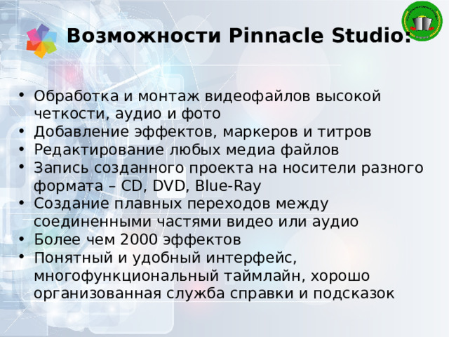Возможности Pinnacle Studio: Обработка и монтаж видеофайлов высокой четкости, аудио и фото Добавление эффектов, маркеров и титров Редактирование любых медиа файлов Запись созданного проекта на носители разного формата – CD, DVD, Blue-Ray Создание плавных переходов между соединенными частями видео или аудио Более чем 2000 эффектов Понятный и удобный интерфейс, многофункциональный таймлайн, хорошо организованная служба справки и подсказок 