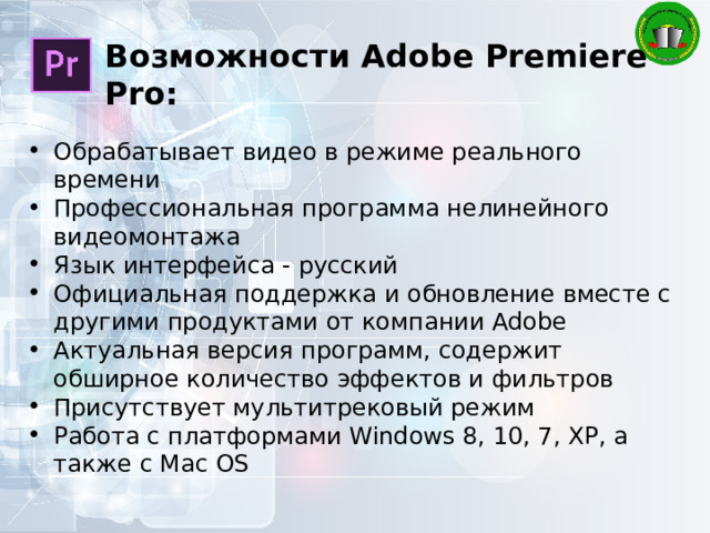 Возможности Adobe Premiere Pro: Обрабатывает видео в режиме реального времени Профессиональная программа нелинейного видеомонтажа Язык интерфейса - русский Официальная поддержка и обновление вместе с другими продуктами от компании Adobe Актуальная версия программ, содержит обширное количество эффектов и фильтров Присутствует мультитрековый режим Работа с платформами Windows 8, 10, 7, XP, а также с Mac OS 