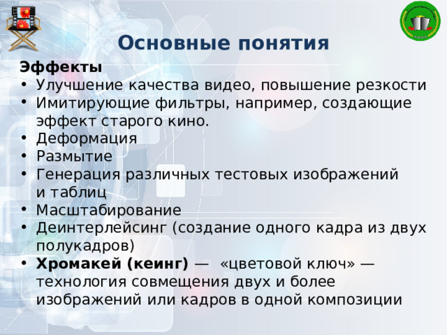 Основные понятия Эффекты Улучшение качества видео, повышение резкости Имитирующие фильтры, например, создающие эффект старого кино. Деформация Размытие Генерация различных тестовых изображений и таблиц Масштабирование Деинтерлейсинг (создание одного кадра из двух полукадров) Хромакей (кеинг) —  «цветовой ключ» — технология совмещения двух и более изображений или кадров в одной композиции 