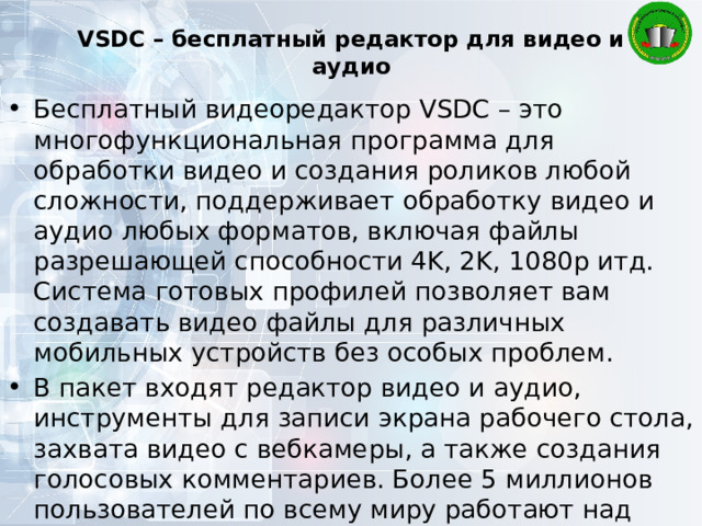 VSDC – бесплатный редактор для видео и аудио   Бесплатный видеоредактор VSDC – это многофункциональная программа для обработки видео и создания роликов любой сложности, поддерживает обработку видео и аудио любых форматов, включая файлы разрешающей способности 4K, 2K, 1080p итд. Система готовых профилей позволяет вам создавать видео файлы для различных мобильных устройств без особых проблем. В пакет входят редактор видео и аудио, инструменты для записи экрана рабочего стола, захвата видео с вебкамеры, а также создания голосовых комментариев. Более 5 миллионов пользователей по всему миру работают над своими видеопроектами с помощью VSDC. 