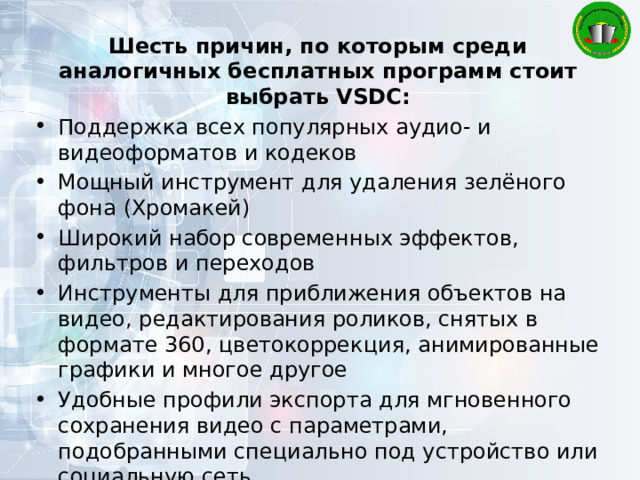 Шесть причин, по которым среди аналогичных бесплатных программ стоит выбрать VSDC: Поддержка всех популярных аудио- и видеоформатов и кодеков Мощный инструмент для удаления зелёного фона (Хромакей) Широкий набор современных эффектов, фильтров и переходов Инструменты для приближения объектов на видео, редактирования роликов, снятых в формате 360, цветокоррекция, анимированные графики и многое другое Удобные профили экспорта для мгновенного сохранения видео с параметрами, подобранными специально под устройство или социальную сеть Низкие системные требования, позволяющие VSDC работать даже на ПК с небольшим объёмом памяти 