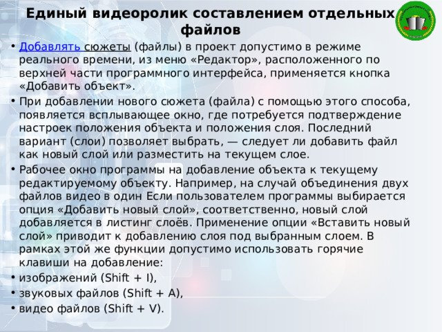 Единый видеоролик составлением отдельных файлов Добавлять сюжеты  (файлы) в проект допустимо в режиме реального времени, из меню «Редактор», расположенного по верхней части программного интерфейса, применяется кнопка «Добавить объект». При добавлении нового сюжета (файла) с помощью этого способа, появляется всплывающее окно, где потребуется подтверждение настроек положения объекта и положения слоя. Последний вариант (слои) позволяет выбрать, — следует ли добавить файл как новый слой или разместить на текущем слое. Рабочее окно программы на добавление объекта к текущему редактируемому объекту. Например, на случай объединения двух файлов видео в один Если пользователем программы выбирается опция «Добавить новый слой», соответственно, новый слой добавляется в листинг слоёв. Применение опции «Вставить новый слой» приводит к добавлению слоя под выбранным слоем. В рамках этой же функции допустимо использовать горячие клавиши на добавление: изображений (Shift + I), звуковых файлов (Shift + A), видео файлов (Shift + V). 