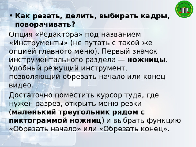 Как резать, делить, выбирать кадры, поворачивать? Опция «Редактора» под названием «Инструменты» (не путать с такой же опцией главного меню). Первый значок инструментального раздела — ножницы . Удобный режущий инструмент, позволяющий обрезать начало или конец видео. Достаточно поместить курсор туда, где нужен разрез, открыть меню резки ( маленький треугольник рядом с пиктограммой ножниц ) и выбрать функцию «Обрезать начало» или «Обрезать конец». 
