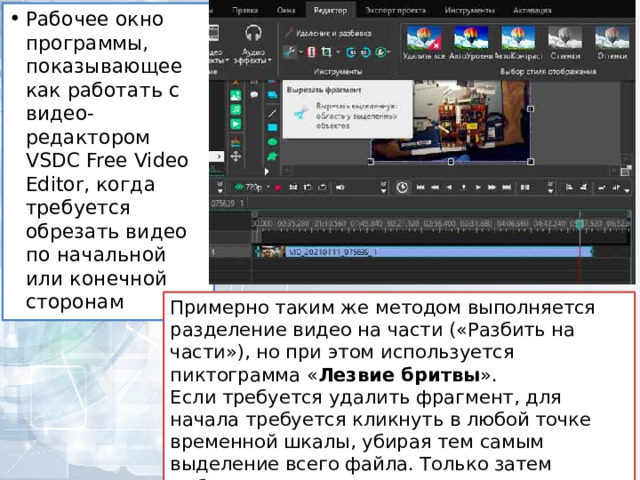 Рабочее окно программы, показывающее как работать с видео-редактором VSDC Free Video Editor, когда требуется обрезать видео по начальной или конечной сторонам Примерно таким же методом выполняется разделение видео на части («Разбить на части»), но при этом используется пиктограмма « Лезвие бритвы ». Если требуется удалить фрагмент, для начала требуется кликнуть в любой точке временной шкалы, убирая тем самым выделение всего файла. Только затем выбирается фрагмент, от которого нужно избавиться. 