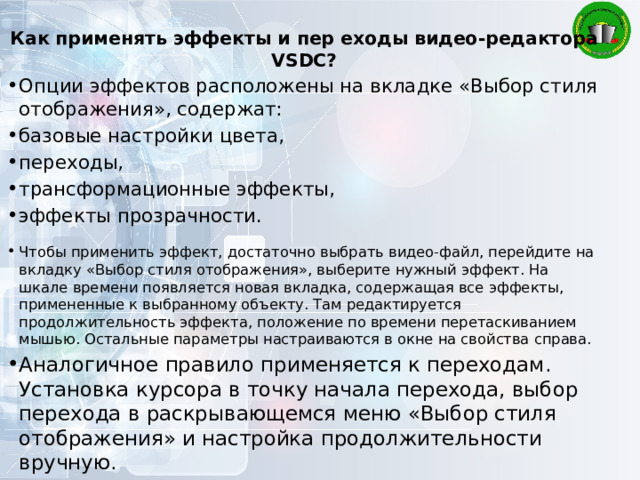 Как применять эффекты и пер еходы видео-редактора VSDC? Опции эффектов расположены на вкладке «Выбор стиля отображения», содержат: базовые настройки цвета, переходы, трансформационные эффекты, эффекты прозрачности. Чтобы применить эффект, достаточно выбрать видео-файл, перейдите на вкладку «Выбор стиля отображения», выберите нужный эффект. На шкале времени появляется новая вкладка, содержащая все эффекты, примененные к выбранному объекту. Там редактируется продолжительность эффекта, положение по времени перетаскиванием мышью. Остальные параметры настраиваются в окне на свойства справа. Аналогичное правило применяется к переходам. Установка курсора в точку начала перехода, выбор перехода в раскрывающемся меню «Выбор стиля отображения» и настройка продолжительности вручную. 