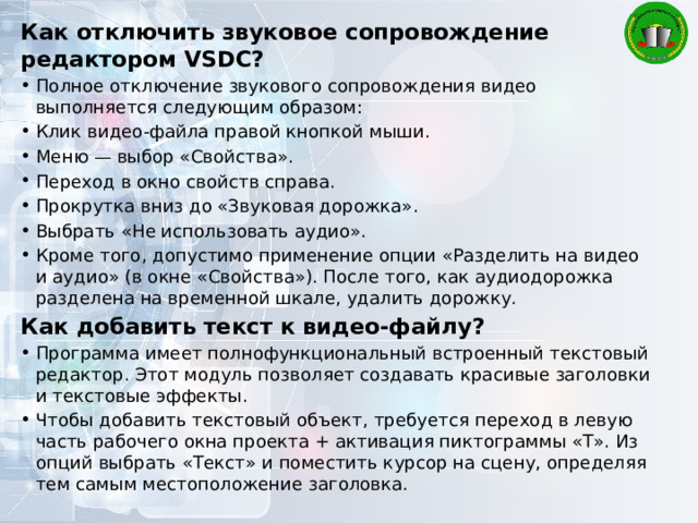 Как отключить звуковое сопровождение редактором VSDC? Полное отключение звукового сопровождения видео выполняется следующим образом: Клик видео-файла правой кнопкой мыши. Меню — выбор «Свойства». Переход в окно свойств справа. Прокрутка вниз до «Звуковая дорожка». Выбрать «Не использовать аудио». Кроме того, допустимо применение опции «Разделить на видео и аудио» (в окне «Свойства»). После того, как аудиодорожка разделена на временной шкале, удалить дорожку. Как добавить текст к видео-файлу? Программа имеет полнофункциональный встроенный текстовый редактор. Этот модуль позволяет создавать красивые заголовки и текстовые эффекты. Чтобы добавить текстовый объект, требуется переход в левую часть рабочего окна проекта + активация пиктограммы «T». Из опций выбрать «Текст» и поместить курсор на сцену, определяя тем самым местоположение заголовка. 