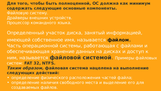 Для того, чтобы быть полноценной, ОС должна как минимум содержать следующие основные компоненты. Файловую систему. Драйверы внешних устройств. Процессор командного языка. Определенный участок диска, занятый информацией, имеющей собственное имя, называется  файлом . Часть операционной системы, работающая с файлами и обеспечивающая хранение данных на дисках и доступ к ним, называется  файловой системой . Примеры файловых систем: FAT 32, NTFS. Таким образом,  файловая система нацелена на выполнение следующих действий: определение физического расположения частей файла; определение наличия свободного места и выделение его для создаваемых файлов.  