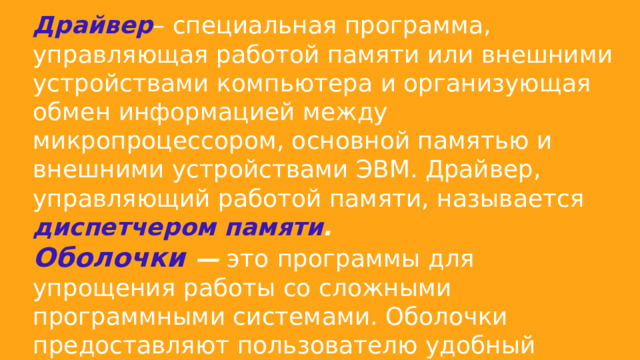 Драйвер – специальная программа, управляющая работой памяти или внешними устройствами компьютера и организующая обмен информацией между микропроцессором, основной памятью и внешними устройствами ЭВМ. Драйвер, управляющий работой памяти, называется диспетчером памяти . Оболочки  —  это  программы для упрощения работы со сложными программными системами. Оболочки предоставляют пользователю удобный доступ к файлам и обширные сервисные услуги .  Примером может служить   пакет программ Total Commander. 