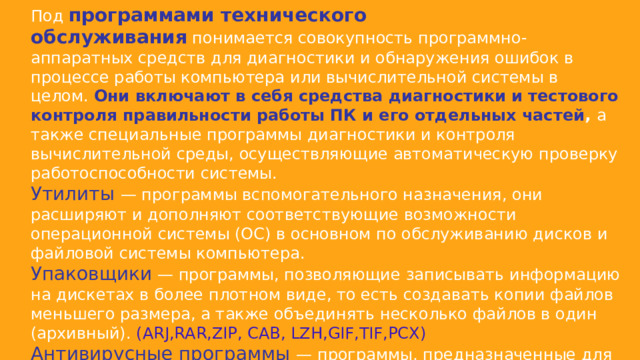Под  программами технического обслуживания  понимается совокупность программно-аппаратных средств для диагностики и обнаружения ошибок в процессе работы компьютера или вычислительной системы в целом.  Они включают в себя средства диагностики и тестового контроля правильности работы ПК и его отдельных частей ,  а также специальные программы диагностики и контроля вычислительной среды, осуществляющие автоматическую проверку работоспособности системы. Утилиты — программы вспомогательного назначения, они расширяют и дополняют соответствующие возможности операционной системы (ОС) в основном по обслуживанию дисков и файловой системы компьютера. Упаковщики — программы, позволяющие записывать информацию на дискетах в более плотном виде, то есть создавать копии файлов меньшего размера, а также объединять несколько файлов в один (архивный). ( ARJ,RAR,ZIP, CAB, LZH,GIF,TIF,PCX ) Антивирусные программы — программы, предназначенные для предотвращения заражения компьютерными вирусами и ликвидации последствий заражения. ( AVG AntiVirus Free , Avast Free Antivirus , Kaspersky Free  360 Total Security ) 
