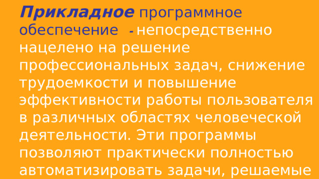 Прикладное  программное обеспечение  - непосредственно нацелено на решение профессиональных задач, снижение трудоемкости и повышение эффективности работы пользователя в различных областях человеческой деятельности. Эти программы позволяют практически полностью автоматизировать задачи, решаемые пользователем. 