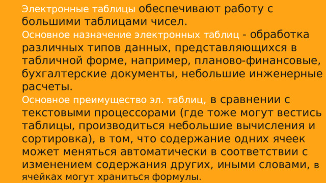 Электронные таблицы обеспечивают работу с большими таблицами чисел. Основное назначение электронных таблиц - обработка различных типов данных, представляющихся в табличной форме, например, планово-финансовые, бухгалтерские документы, небольшие инженерные расчеты. Основное преимущество эл. таблиц , в сравнении с текстовыми процессорами (где тоже могут вестись таблицы, производиться небольшие вычисления и сортировка), в том, что содержание одних ячеек может меняться автоматически в соответствии с изменением содержания других, иными словами, в ячейках могут храниться формулы. Наибольшей популярностью пользуются табличные редакторы Lotus1-2-3 Quatto Pro, Microsoft Excel, Super Calc и др. 