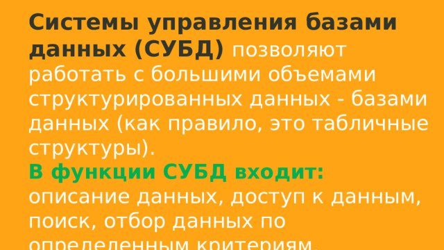 Системы управления базами данных (СУБД) позволяют работать с большими объемами структурированных данных - базами данных (как правило, это табличные структуры). В функции СУБД входит: описание данных, доступ к данным, поиск, отбор данных по определенным критериям. 