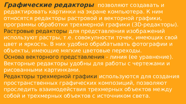 Графические редакторы   позволяют создавать и редактировать картинки на экране компьютера. К ним относятся редакторы растровой и векторной графики, программы обработки трехмерной графики (ЗD-редакторы). Растровые редакторы для представления изображений используют растры, т.е. совокупности точек, имеющих свой цвет и яркость. В них удобно обрабатывать фотографии и объекты, имеющие мягкие цветовые переходы. Основа векторного представления - линия (ее уравнение). Векторные редакторы удобны для работы с чертежами и рисованными картинками. Редакторы трехмерной графики используются для создания пространственных графических композиций, позволяют проследить взаимодействия трехмерных объектов между собой и трехмерных объектов с источником света.   
