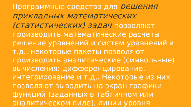 Программные средства для решения прикладных математических (статистических) задач позволяют производить математические расчеты: решение уравнений и систем уравнений и т.д., некоторые пакеты позволяют производить аналитические (символьные) вычисления: дифференцирование, интегрирование и т.д.. Некоторые из них позволяют выводить на экран графики функций (заданных в табличном или аналитическом виде), линии уровня поверхностей, диаграммы рассеяния и т.д.. К данному виду ПО относятся такие программы как MatCad, MatLab. 