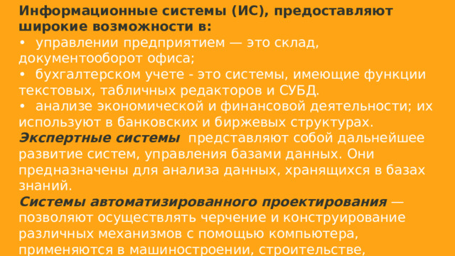 Информационные системы (ИС), предоставляют широкие возможности в: •  управлении предприятием — это склад, документооборот офиса; •  бухгалтерском учете - это системы, имеющие функции текстовых, табличных редакторов и СУБД. •  анализе экономической и финансовой деятельности; их используют в банковских и биржевых структурах. Экспертные системы  представляют собой дальнейшее развитие систем, управления базами данных. Они предназначены для анализа данных, хранящихся в базах знаний. Системы автоматизированного проектирования  — позволяют осуществлять черчение и конструирование различных механизмов с помощью компьютера, применяются в машиностроении, строительстве, архитектуре. Широкое распространение получили такие программы как AutoCAD, ArchCaAD и др. 