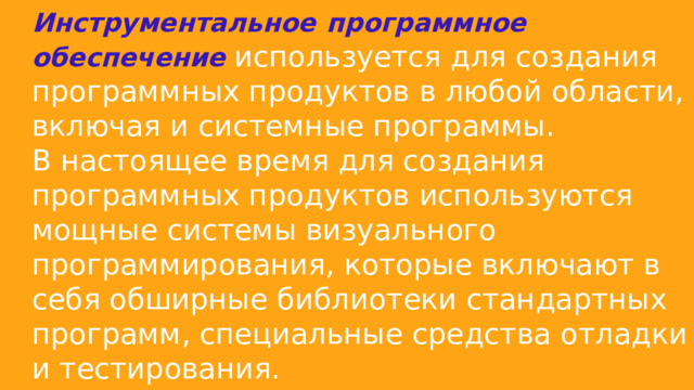 Инструментальное  программное обеспечение используется для создания программных продуктов в любой области, включая и системные программы. В настоящее время для создания программных продуктов используются мощные системы визуального программирования, которые включают в себя обширные библиотеки стандартных программ, специальные средства отладки и тестирования. 