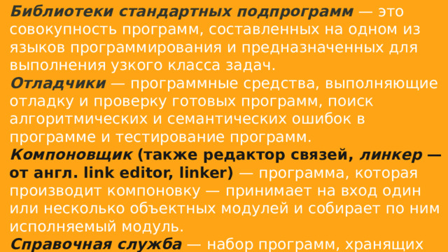Библиотеки стандартных подпрограмм   — это совокупность программ, составленных на одном из языков программирования и предназначенных для выполнения узкого класса задач. Отладчики   — программные средства, выполняющие отладку и проверку готовых программ, поиск алгоритмических и семантических ошибок в программе и тестирование программ. Компоновщик  (также редактор связей,  линкер  — от англ. link editor, linker)  — программа, которая производит компоновку — принимает на вход один или несколько объектных модулей и собирает по ним исполняемый модуль. Справочная служба   — набор программ, хранящих Справочную и пояснительную информацию. 