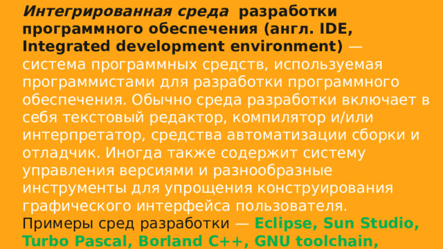 Интегрированная среда  разработки программного обеспечения (англ. IDE, Integrated development environment) — система программных средств, используемая программистами для разработки программного обеспечения. Обычно среда разработки включает в себя текстовый редактор, компилятор и/или интерпретатор, средства автоматизации сборки и отладчик. Иногда также содержит систему управления версиями и разнообразные инструменты для упрощения конструирования графического интерфейса пользователя. Примеры сред разработки — Eclipse, Sun Studio, Turbo Pascal, Borland C++, GNU toolchain, DrPython, Borland Delphi, Dev-C++, Lazarus, KDevelop, QDevelop, QNX Momentics IDE, XCode. 