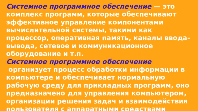 Системное программное обеспечение  — это комплекс программ, которые обеспечивают эффективное управление компонентами вычислительной системы, такими как процессор, оперативная память, каналы ввода-вывода, сетевое и коммуникационное оборудование и т.п.  Системное программное обеспечение  организует процесс обработки информации в компьютере и обеспечивает нормальную рабочую среду для прикладных программ, оно предназначено для управления компьютером, организации решения задач и взаимодействия пользователя с аппаратными средствами компьютера. 