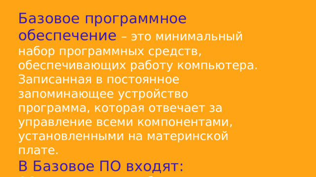 Базовое программное обеспечение – это минимальный набор программных средств, обеспечивающих работу компьютера. Записанная в постоянное запоминающее устройство программа, которая отвечает за управление всеми компонентами, установленными на материнской плате. В Базовое ПО входят: ОС, операционные оболочки (текстовые и графические), сетевая ОС. 