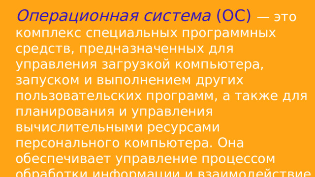 Операционная система  (ОС) — это комплекс специальных программных средств, предназначенных для управления загрузкой компьютера, запуском и выполнением других пользовательских программ, а также для планирования и управления вычислительными ресурсами персонального компьютера. Она обеспечивает управление процессом обработки информации и взаимодействие между аппаратными средствами и пользователем. 