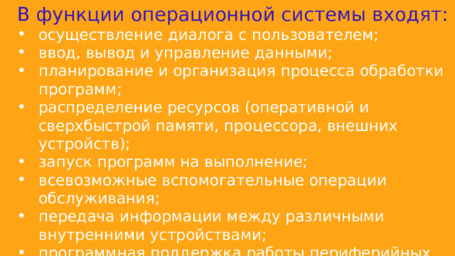 В функции операционной системы входят: осуществление диалога с пользователем; ввод, вывод и управление данными; планирование и организация процесса обработки программ; распределение ресурсов (оперативной и сверхбыстрой памяти, процессора, внешних устройств); запуск программ на выполнение; всевозможные вспомогательные операции обслуживания; передача информации между различными внутренними устройствами; программная поддержка работы периферийных устройств. 