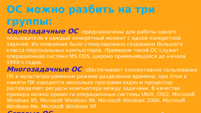 ОС можно разбить на три группы: Однозадачные ОС   предназначены для работы одного пользователя в каждый конкретный момент с одной конкретной задачей. Их появление было стимулировано созданием большого класса персональных компьютеров. Примером такой ОС служит операционная система MS DOS, широко применявшаяся до начала 1990-х годов. Многозадачные ОС   обеспечивают коллективное пользование ПК в мультипрограммном режиме разделения времени, при этом в памяти ПК находится несколько программ-задач и процессор распределяет ресурсы компьютера между задачами. В качестве примера можно привести операционные системы UNIX, OS/2, Microsoft Windows 95, Microsoft Windows 98, Microsoft Windows 2000, Microsoft Windows Me, Microsoft Windows XP. Сетевые ОС   связаны с появлением локальных и глобальных сетей и предназначены для обеспечения доступа ко всем ресурсам вычислительной сети, например операционные системы Novell Net, Microsoft Windows NT, UNIX, IBM LAN. 