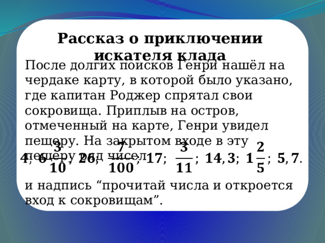 Рассказ о приключении искателя клада После долгих поисков Генри нашёл на чердаке карту, в которой было указано, где капитан Роджер спрятал свои сокровища. Приплыв на остров, отмеченный на карте, Генри увидел пещеру. На закрытом входе в эту пещеру ряд чисел   и надпись “прочитай числа и откроется вход к сокровищам”. 