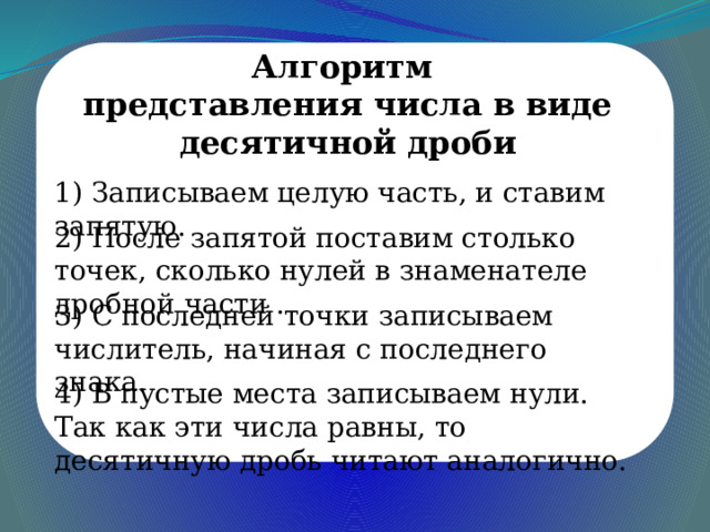 Алгоритм представления числа в виде десятичной дроби 1) Записываем целую часть, и ставим запятую. 2) После запятой поставим столько точек, сколько нулей в знаменателе дробной части . 3) С последней точки записываем числитель, начиная с последнего знака. 4) В пустые места записываем нули. Так как эти числа равны, то десятичную дробь читают аналогично. 