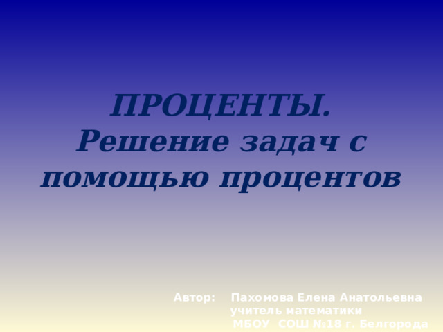 ПРОЦЕНТЫ.  Решение задач с помощью процентов   Автор: Пахомова Елена Анатольевна учитель математики  МБОУ СОШ №18 г. Белгорода 