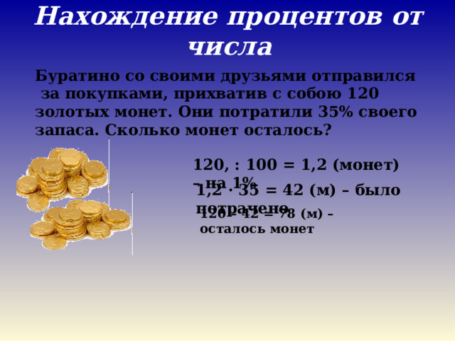 Нахождение процентов от числа   Буратино со своими друзьями отправился за покупками, прихватив с собою 120 золотых монет. Они потратили 35% своего запаса. Сколько монет осталось? 120, : 100 = 1,2 (монет) – на 1% 1,2 · 35 = 42 (м) – было потрачено 120 – 42 = 78 (м) – осталось монет 
