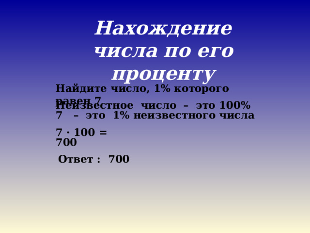 Нахождение числа по его проценту Найдите число, 1% которого равен 7 Неизвестное число – это 100% 7 – это 1% неизвестного числа 7 · 100 = 700 Ответ : 700 