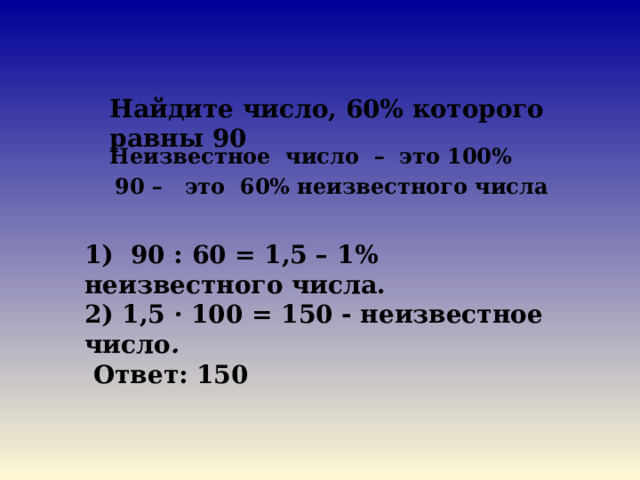Найдите число, 60% которого равны 90 Неизвестное число – это 100% 90 – это 60% неизвестного числа    1) 90 : 60 = 1,5 – 1% неизвестного числа. 2) 1,5 · 100 = 150 - неизвестное число .  Ответ: 150 