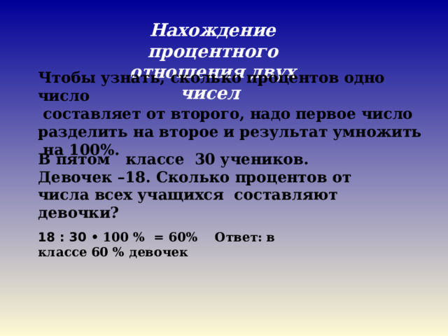 18 : 30 • 100 % = 60% Ответ: в классе 60 % девочек Нахождение процентного отношения двух чисел Чтобы узнать, сколько процентов одно число  составляет от второго, надо первое число разделить на второе и результат умножить  на 100%. В пятом   классе  30 учеников.  Девочек –18. Сколько процентов от числа всех учащихся  составляют девочки? 