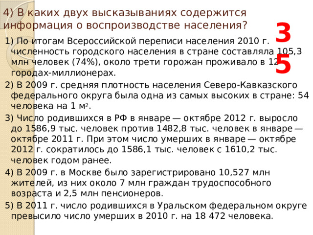 4) В каких двух высказываниях содержится информация о воспроизводстве населения? 35 1) По итогам Всероссийской переписи населения 2010 г. численность городского населения в стране составляла 105,3 млн человек (74%), около трети горожан проживало в 12 городах-миллионерах. 2) В 2009 г. средняя плотность населения Северо-Кавказского федерального округа была одна из самых высоких в стране: 54 человека на 1 м 2 . 3) Число родившихся в РФ в январе — октябре 2012 г. выросло до 1586,9 тыс. человек против 1482,8 тыс. человек в январе — октябре 2011 г. При этом число умерших в январе — октябре 2012 г. сократилось до 1586,1 тыс. человек с 1610,2 тыс. человек годом ранее. 4) В 2009 г. в Москве было зарегистрировано 10,527 млн жителей, из них около 7 млн граждан трудоспособного возраста и 2,5 млн пенсионеров. 5) В 2011 г. число родившихся в Уральском федеральном округе превысило число умерших в 2010 г. на 18 472 человека. 
