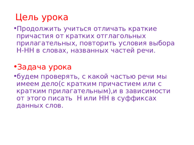 Цель урока Продолжить учиться отличать краткие причастия от кратких отглагольных прилагательных, повторить условия выбора Н-НН в словах, названных частей речи. Задача урока будем проверять, с какой частью речи мы имеем дело(с кратким причастием или с кратким прилагательным),и в зависимости от этого писать Н или НН в суффиксах данных слов. 