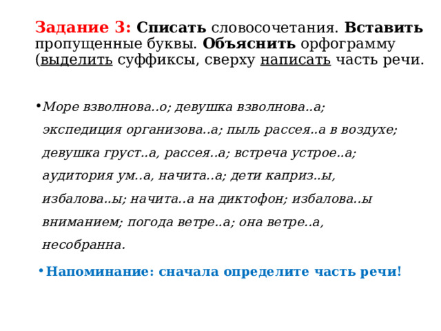 Задание 3:  Списать словосочетания. Вставить пропущенные буквы. Объяснить орфограмму ( выделить суффиксы, сверху написать часть речи. Море взволнова..о; девушка взволнова..а; экспедиция организова..а; пыль рассея..а в воздухе; девушка груст..а, рассея..а; встреча устрое..а; аудитория ум..а, начита..а; дети каприз..ы, избалова..ы; начита..а на диктофон; избалова..ы вниманием; погода ветре..а; она ветре..а, несобранна. Напоминание: сначала определите часть речи! 