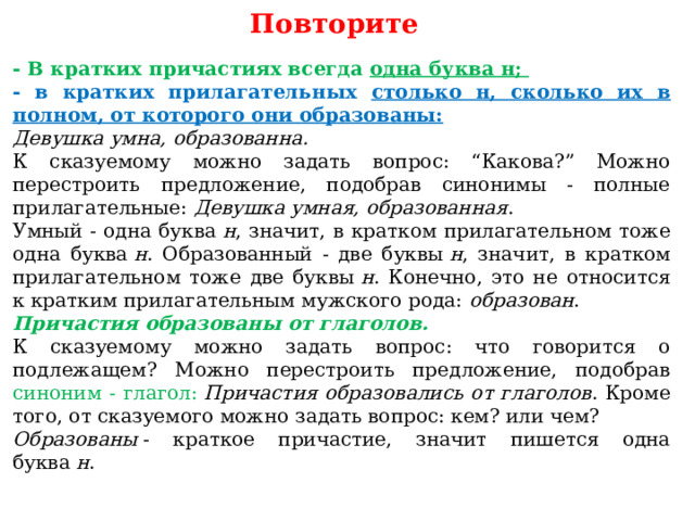 Повторите - В кратких причастиях всегда одна буква н; - в кратких прилагательных столько н, сколько их в полном, от которого они образованы: Девушка умна, образованна. К сказуемому можно задать вопрос: “Какова?” Можно перестроить предложение, подобрав синонимы - полные прилагательные:  Девушка умная, образованная . Умный - одна буква  н , значит, в кратком прилагательном тоже одна буква  н . Образованный - две буквы  н , значит, в кратком прилагательном тоже две буквы  н . Конечно, это не относится к кратким прилагательным мужского рода:  образован . Причастия образованы от глаголов. К сказуемому можно задать вопрос: что говорится о подлежащем? Можно перестроить предложение, подобрав синоним - глагол:   Причастия образовались от глаголов . Кроме того, от сказуемого можно задать вопрос: кем? или чем? Образованы  - краткое причастие, значит пишется одна буква  н . 