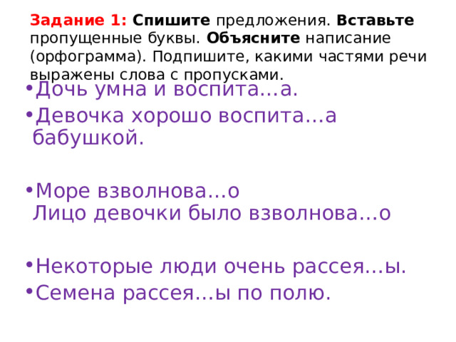 Задание 1: Спишите предложения. Вставьте пропущенные буквы. Объясните написание (орфограмма). Подпишите, какими частями речи выражены слова с пропусками. Дочь умна и воспита…а. Девочка хорошо воспита…а бабушкой. Море взволнова…о  Лицо девочки было взволнова…о Некоторые люди очень рассея…ы. Семена рассея…ы по полю. 