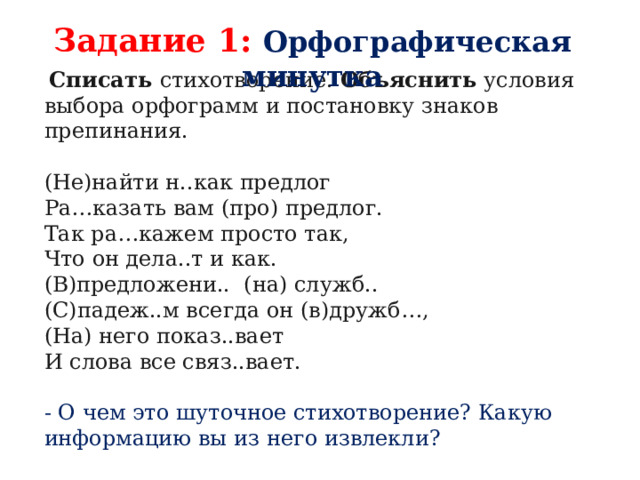 Задание 1: Орфографическая минутка   Списать стихотворение. Объяснить условия выбора орфограмм и постановку знаков препинания. (Не)найти н..как предлог Ра…казать вам (про) предлог. Так ра…кажем просто так, Что он дела..т и как. (В)предложени..  (на) служб.. (С)падеж..м всегда он (в)дружб…, (На) него показ..вает И слова все связ..вает. - О чем это шуточное стихотворение? Какую информацию вы из него извлекли? 