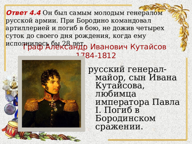 Ответ 4.4 Он был самым молодым генералом русской армии. При Бородино командовал артиллерией и погиб в бою, не дожив четырех суток до своего дня рождения, когда ему исполнилось бы 28 лет.   Граф Александр Иванович Кутайсов  1784-1812   русский генерал-майор, сын Ивана Кутайсова, любимца императора Павла I. Погиб в Бородинском сражении. 