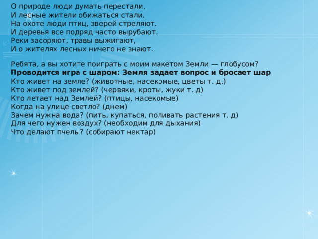 О природе люди думать перестали. И лесные жители обижаться стали. На охоте люди птиц, зверей стреляют. И деревья все подряд часто вырубают. Реки засоряют, травы выжигают, И о жителях лесных ничего не знают. Ребята, а вы хотите поиграть с моим макетом Земли — глобусом? Проводится игра с шаром: Земля задает вопрос и бросает шар Кто живет на земле? (животные, насекомые, цветы т. д.) Кто живет под землей? (червяки, кроты, жуки т. д) Кто летает над Землей? (птицы, насекомые) Когда на улице светло? (днем) Зачем нужна вода? (пить, купаться, поливать растения т. д) Для чего нужен воздух? (необходим для дыхания) Что делают пчелы? (собирают нектар) 