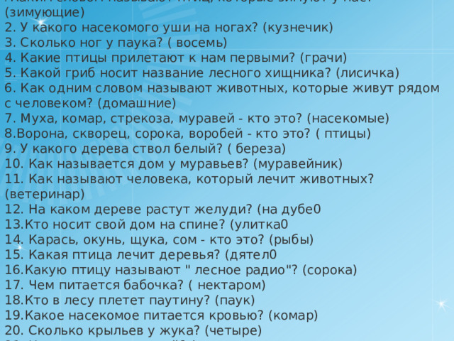 . Каким словом называют птиц, которые зимуют у нас? (зимующие) 2. У какого насекомого уши на ногах? (кузнечик) 3. Сколько ног у паука? ( восемь) 4. Какие птицы прилетают к нам первыми? (грачи) 5. Какой гриб носит название лесного хищника? (лисичка) 6. Как одним словом называют животных, которые живут рядом с человеком? (домашние) 7. Муха, комар, стрекоза, муравей - кто это? (насекомые) 8.Ворона, скворец, сорока, воробей - кто это? ( птицы) 9. У какого дерева ствол белый? ( береза) 10. Как называется дом у муравьев? (муравейник) 11. Как называют человека, который лечит животных? (ветеринар) 12. На каком дереве растут желуди? (на дубе0 13.Кто носит свой дом на спине? (улитка0 14. Карась, окунь, щука, сом - кто это? (рыбы) 15. Какая птица лечит деревья? (дятел0 16.Какую птицу называют 