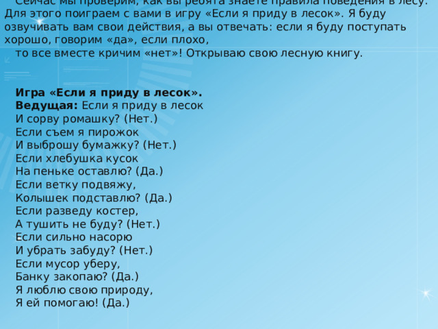 Сейчас мы проверим, как вы ребята знаете правила поведения в лесу. Для этого поиграем с вами в игру « Если я приду в лесок » . Я буду озвучивать вам свои действия, а вы отвечать: если я буду поступать хорошо, говорим « да » , если плохо, то все вместе кричим « нет » ! Открываю свою лесную книгу. Игра « Если я приду в лесок » . Ведущая:   Если я приду в лесок И сорву ромашку? (Нет.) Если съем я пирожок И выброшу бумажку? (Нет.) Если хлебушка кусок На пеньке оставлю? (Да.) Если ветку подвяжу, Колышек подставлю? (Да.) Если разведу костер, А тушить не буду? (Нет.) Если сильно насорю И убрать забуду? (Нет.) Если мусор уберу, Банку закопаю? (Да.) Я люблю свою природу, Я ей помогаю! (Да.) 