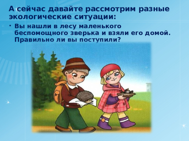 А сейчас давайте рассмотрим разные экологические ситуации: Вы нашли в лесу маленького беспомощного зверька и взяли его домой. Правильно ли вы поступили? 