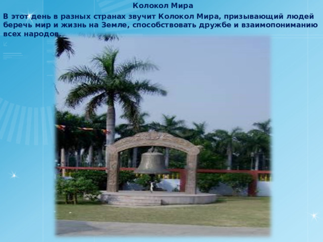 Колокол Мира В этот день в разных странах звучит Колокол Мира, призывающий людей беречь мир и жизнь на Земле, способствовать дружбе и взаимопониманию всех народов. 
