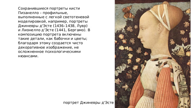 Сохранившиеся портреты кисти Пизанелло – профильные, выполненные с легкой светотеневой моделировкой, например, портреты Джиневры д'Эсте (1436–1438, Лувр) и Лионелло д'Эсте (1441, Бергамо). В композицию портрета включены такие детали, как бабочки и цветы; благодаря этому создается чисто декоративное изображение, не осложненное психологическими нюансами. портрет Джиневры д'Эсте 